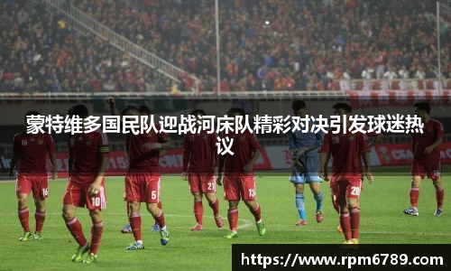 蒙特维多国民队迎战河床队精彩对决引发球迷热议
